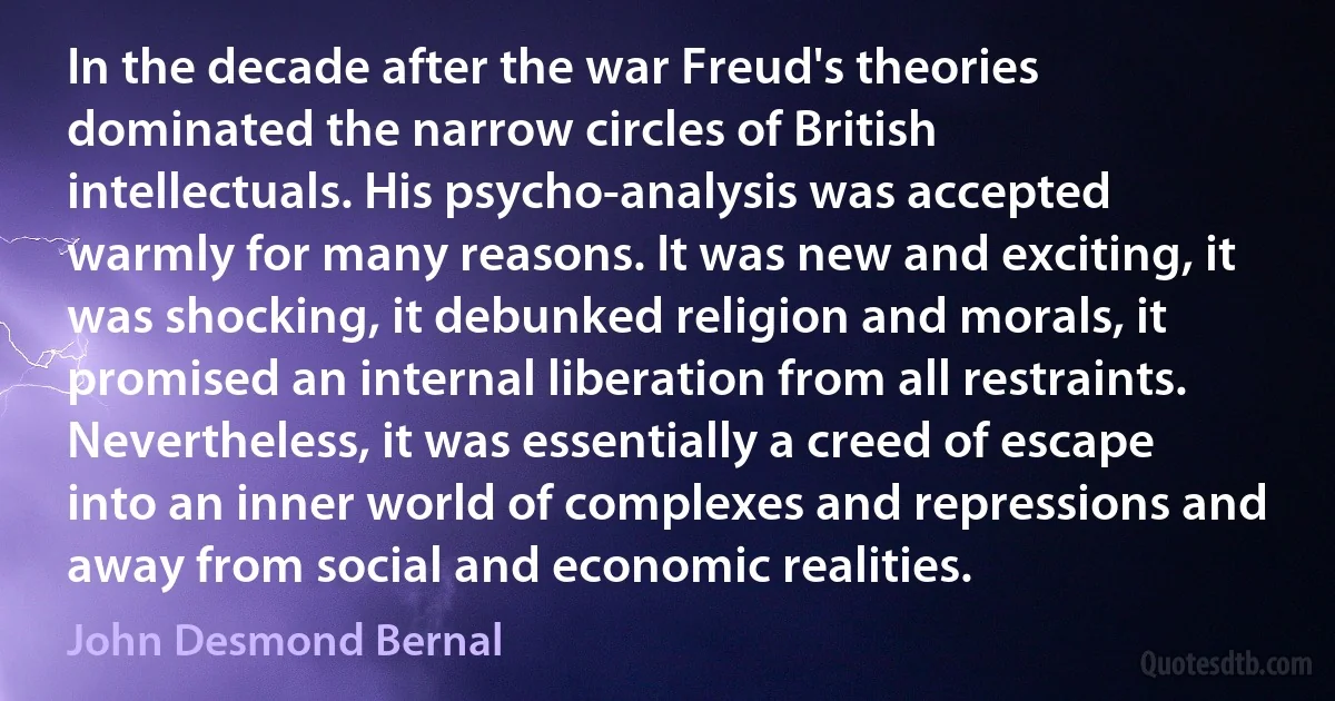 In the decade after the war Freud's theories dominated the narrow circles of British intellectuals. His psycho-analysis was accepted warmly for many reasons. It was new and exciting, it was shocking, it debunked religion and morals, it promised an internal liberation from all restraints. Nevertheless, it was essentially a creed of escape into an inner world of complexes and repressions and away from social and economic realities. (John Desmond Bernal)