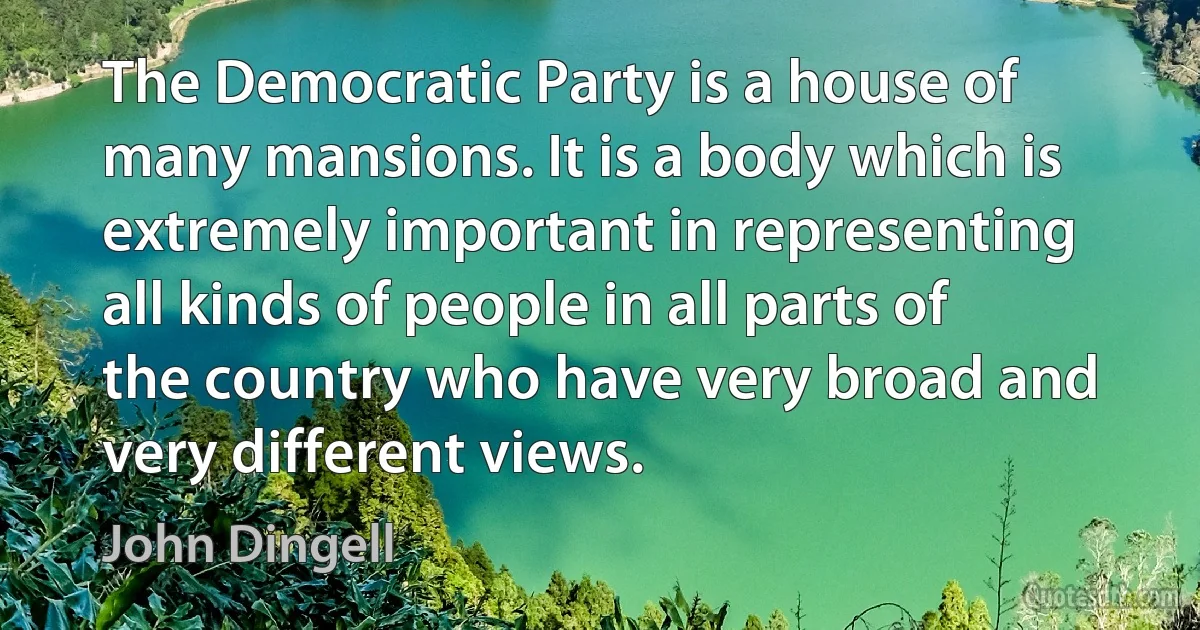 The Democratic Party is a house of many mansions. It is a body which is extremely important in representing all kinds of people in all parts of the country who have very broad and very different views. (John Dingell)