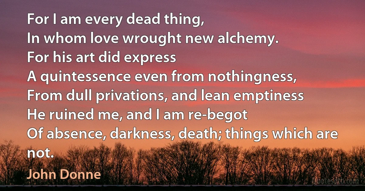 For I am every dead thing,
In whom love wrought new alchemy.
For his art did express
A quintessence even from nothingness,
From dull privations, and lean emptiness
He ruined me, and I am re-begot
Of absence, darkness, death; things which are not. (John Donne)