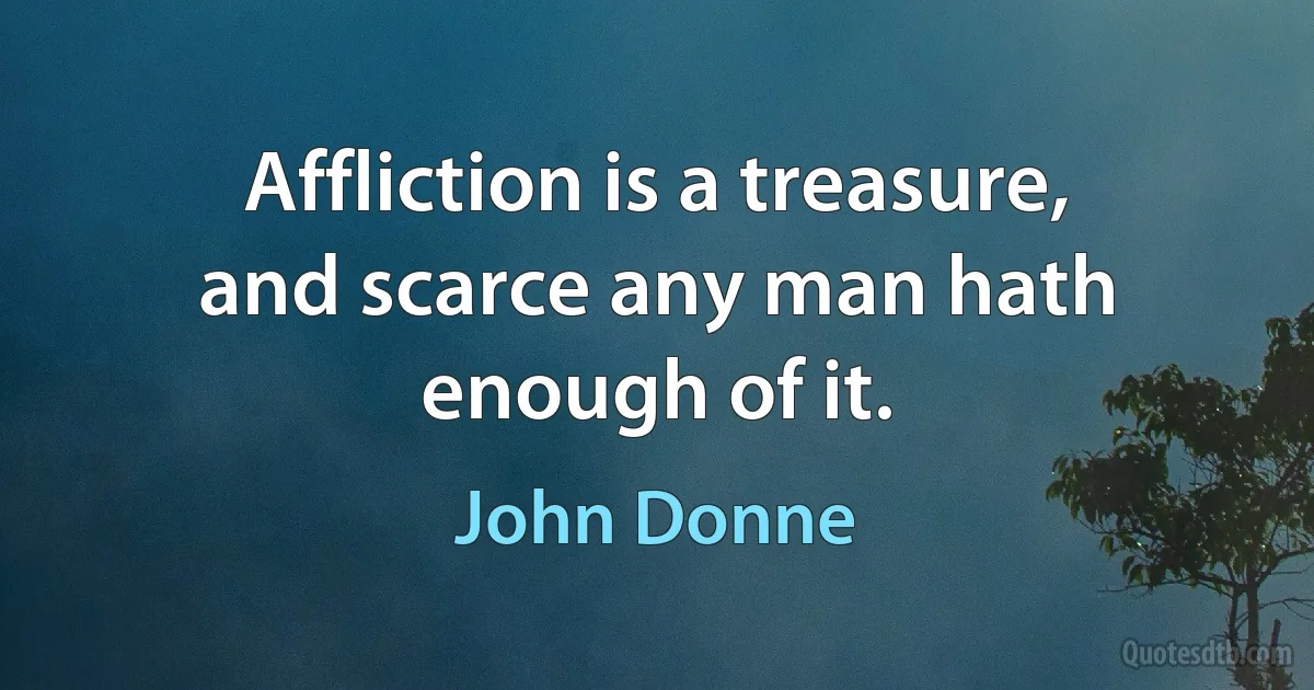 Affliction is a treasure, and scarce any man hath enough of it. (John Donne)