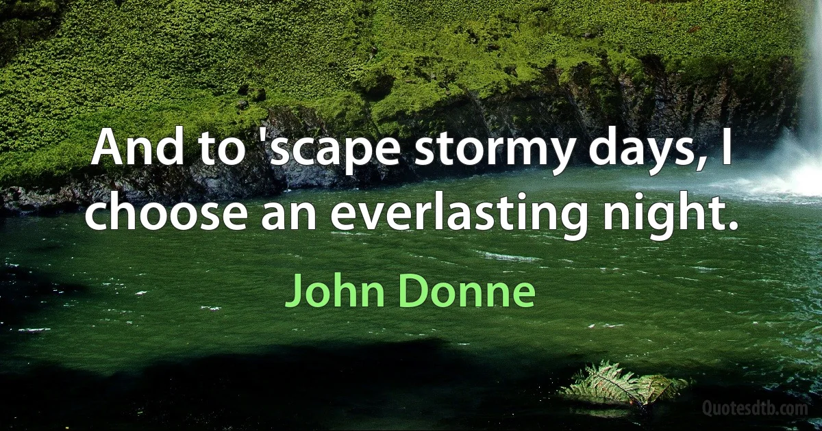 And to 'scape stormy days, I choose an everlasting night. (John Donne)