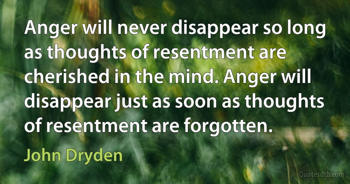 Anger will never disappear so long as thoughts of resentment are cherished in the mind. Anger will disappear just as soon as thoughts of resentment are forgotten. (John Dryden)