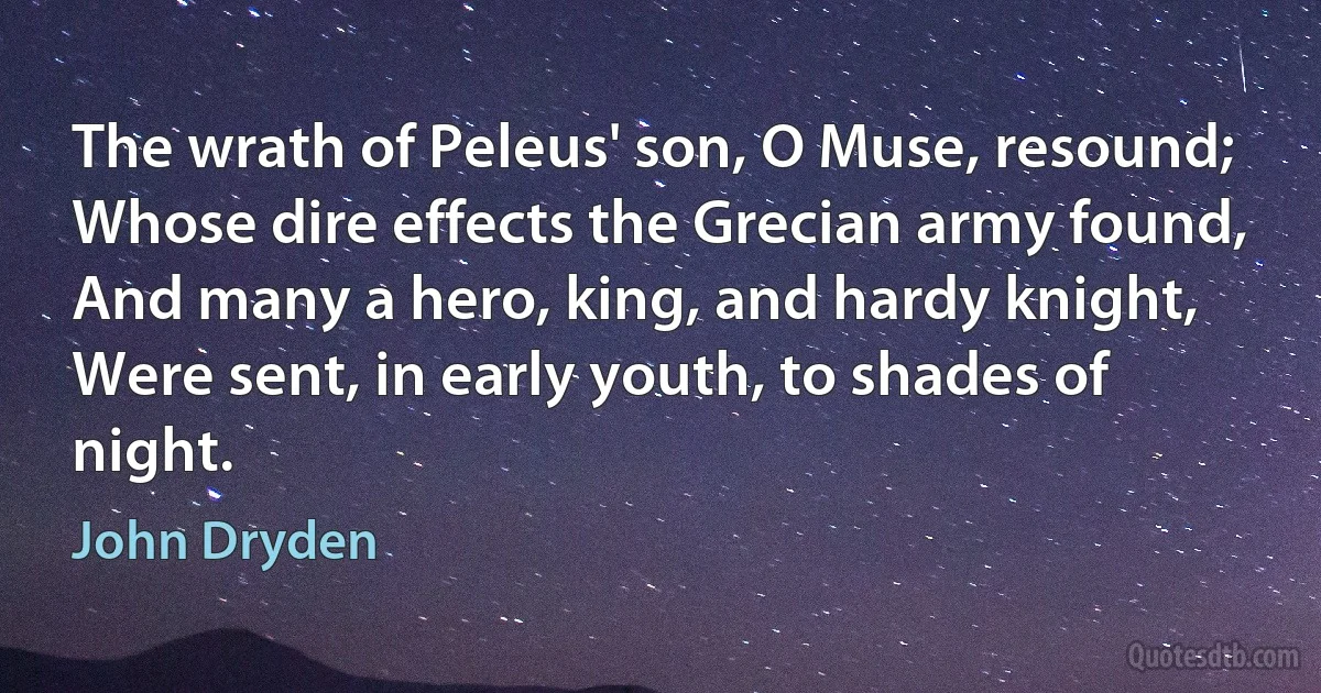 The wrath of Peleus' son, O Muse, resound;
Whose dire effects the Grecian army found,
And many a hero, king, and hardy knight,
Were sent, in early youth, to shades of night. (John Dryden)