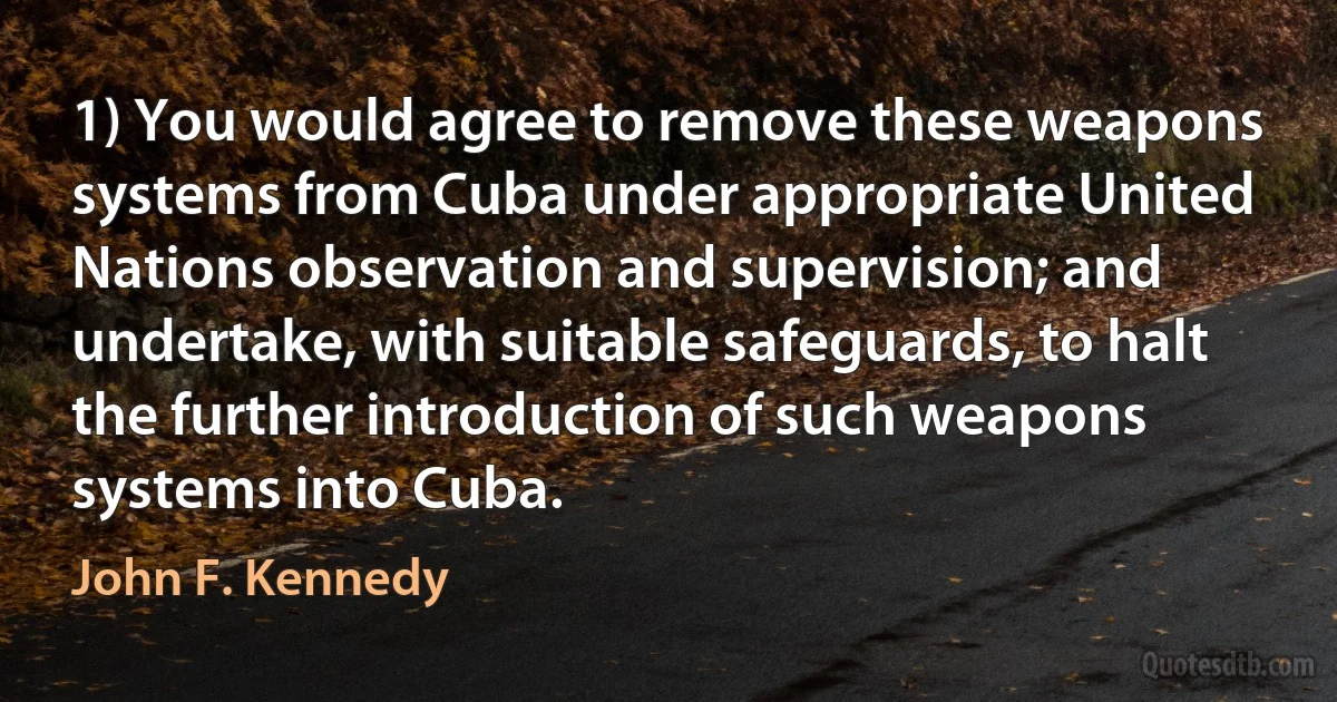 1) You would agree to remove these weapons systems from Cuba under appropriate United Nations observation and supervision; and undertake, with suitable safeguards, to halt the further introduction of such weapons systems into Cuba. (John F. Kennedy)