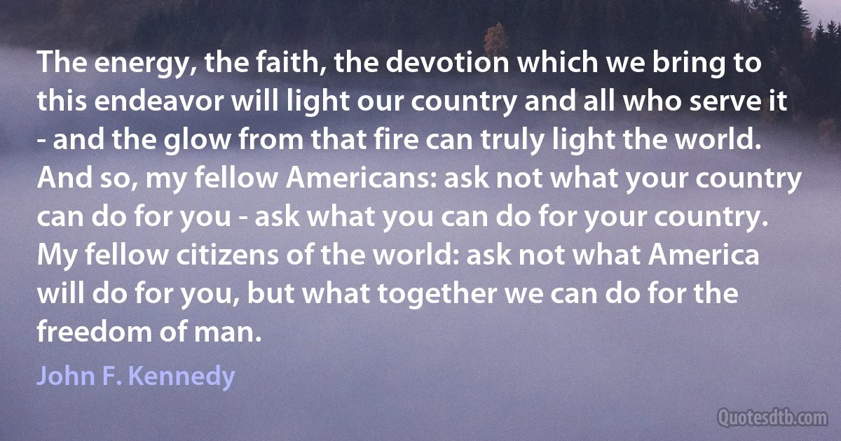 The energy, the faith, the devotion which we bring to this endeavor will light our country and all who serve it - and the glow from that fire can truly light the world.
And so, my fellow Americans: ask not what your country can do for you - ask what you can do for your country.
My fellow citizens of the world: ask not what America will do for you, but what together we can do for the freedom of man. (John F. Kennedy)