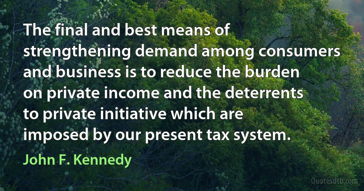 The final and best means of strengthening demand among consumers and business is to reduce the burden on private income and the deterrents to private initiative which are imposed by our present tax system. (John F. Kennedy)