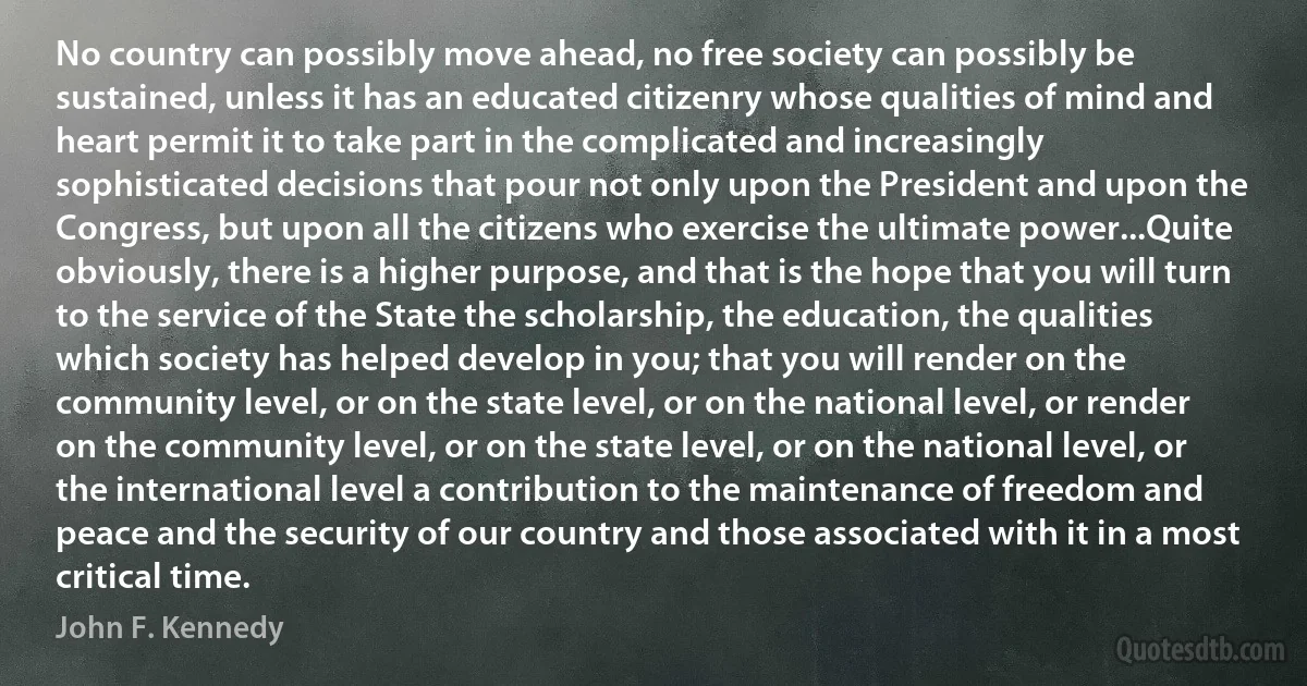 No country can possibly move ahead, no free society can possibly be sustained, unless it has an educated citizenry whose qualities of mind and heart permit it to take part in the complicated and increasingly sophisticated decisions that pour not only upon the President and upon the Congress, but upon all the citizens who exercise the ultimate power...Quite obviously, there is a higher purpose, and that is the hope that you will turn to the service of the State the scholarship, the education, the qualities which society has helped develop in you; that you will render on the community level, or on the state level, or on the national level, or render on the community level, or on the state level, or on the national level, or the international level a contribution to the maintenance of freedom and peace and the security of our country and those associated with it in a most critical time. (John F. Kennedy)