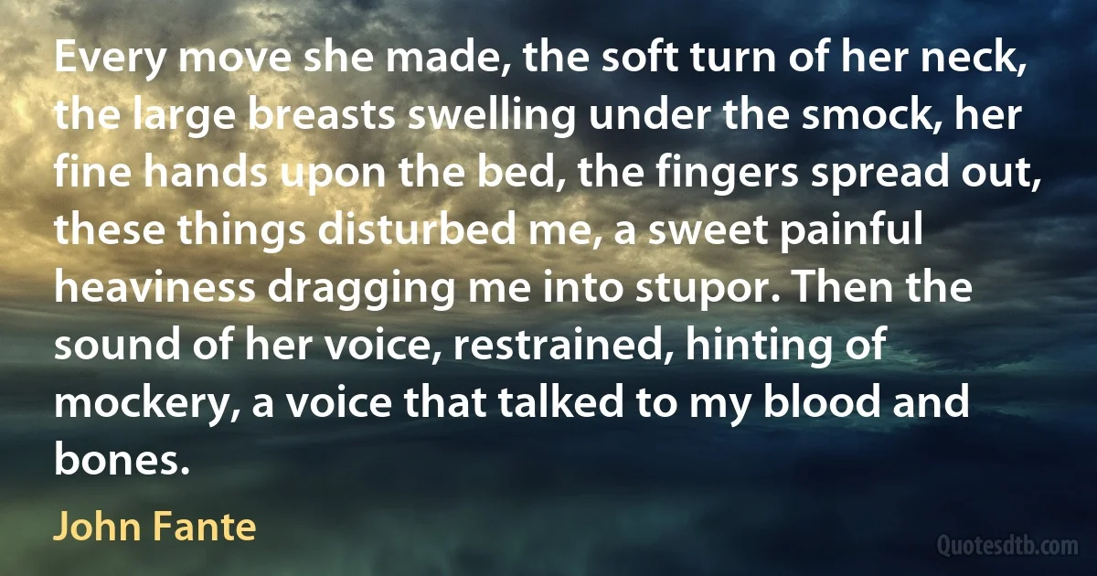 Every move she made, the soft turn of her neck, the large breasts swelling under the smock, her fine hands upon the bed, the fingers spread out, these things disturbed me, a sweet painful heaviness dragging me into stupor. Then the sound of her voice, restrained, hinting of mockery, a voice that talked to my blood and bones. (John Fante)