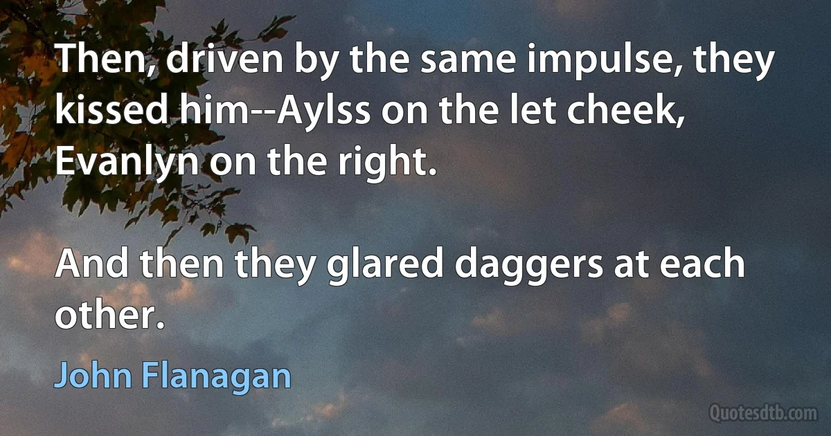 Then, driven by the same impulse, they kissed him--Aylss on the let cheek, Evanlyn on the right.

And then they glared daggers at each other. (John Flanagan)