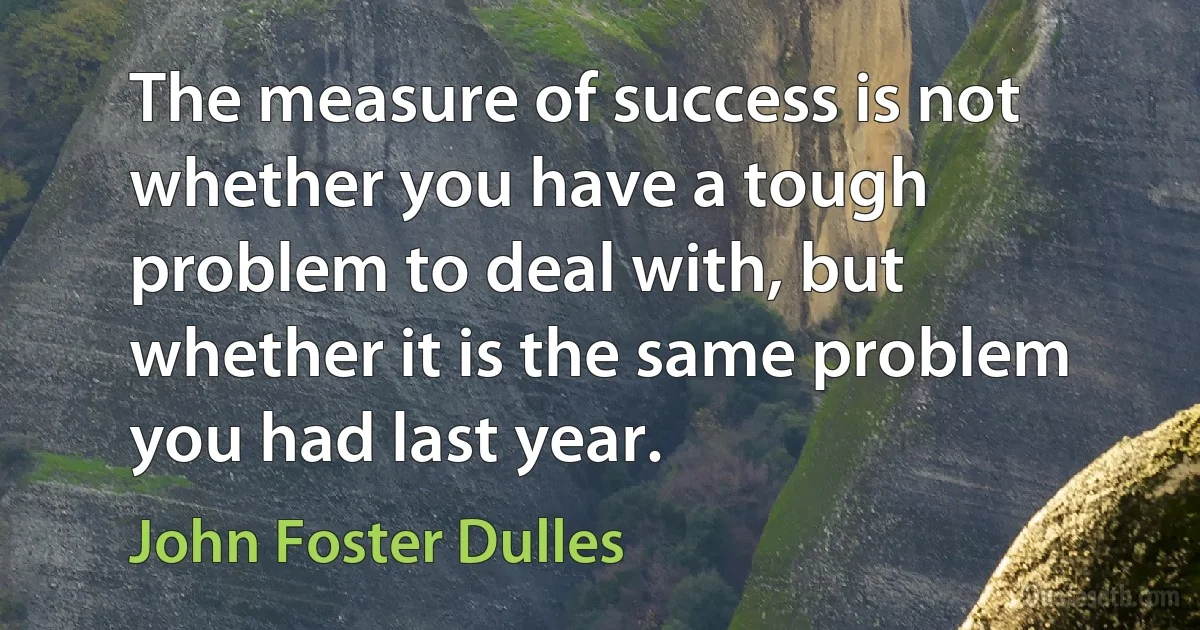 The measure of success is not whether you have a tough problem to deal with, but whether it is the same problem you had last year. (John Foster Dulles)