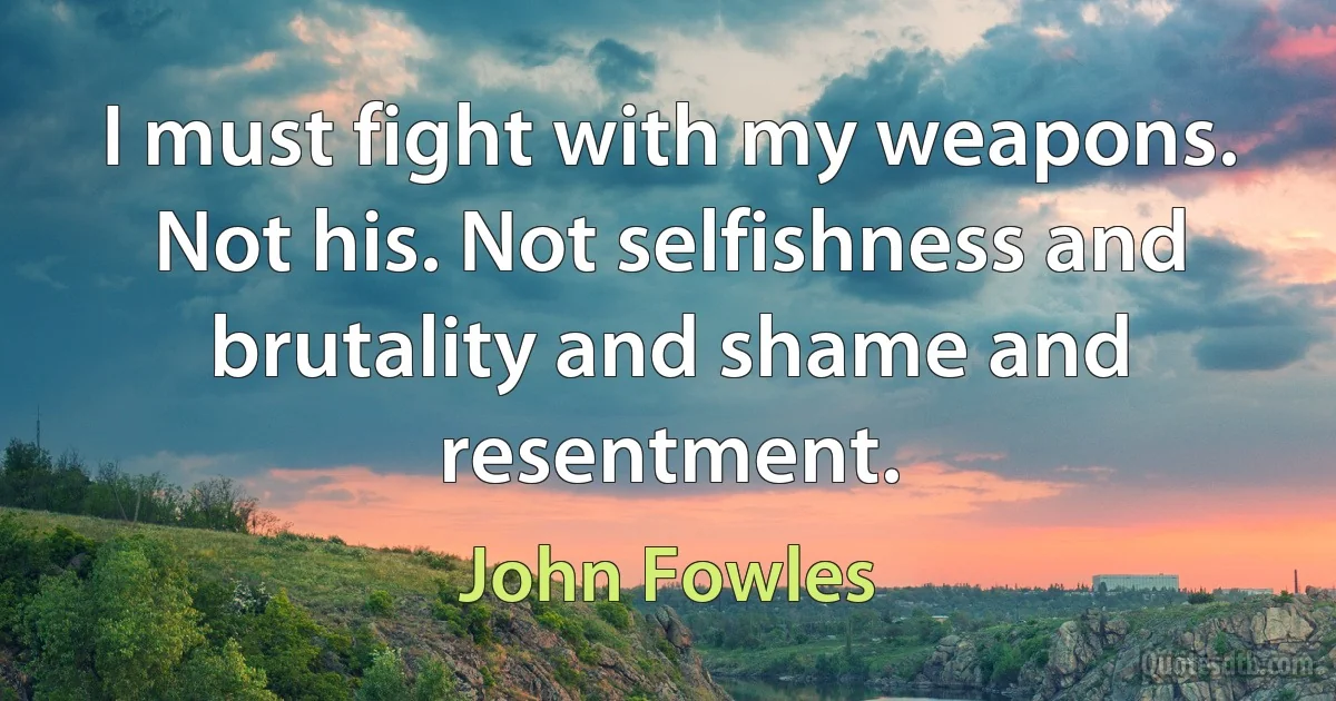 I must fight with my weapons. Not his. Not selfishness and brutality and shame and resentment. (John Fowles)