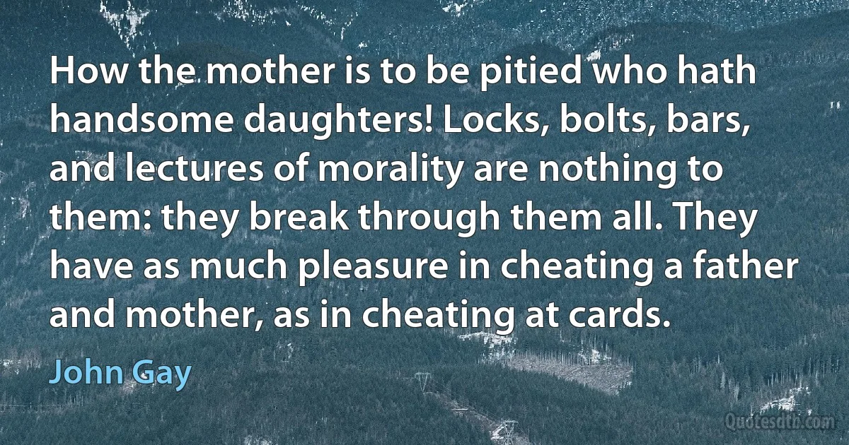 How the mother is to be pitied who hath handsome daughters! Locks, bolts, bars, and lectures of morality are nothing to them: they break through them all. They have as much pleasure in cheating a father and mother, as in cheating at cards. (John Gay)