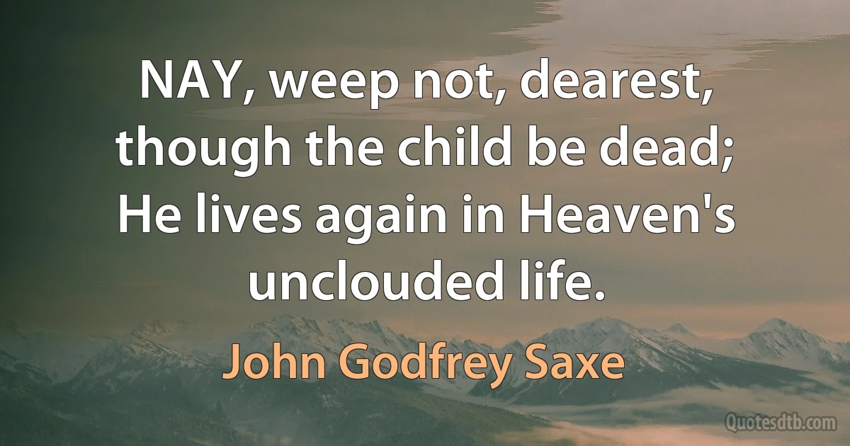 NAY, weep not, dearest, though the child be dead;
He lives again in Heaven's unclouded life. (John Godfrey Saxe)