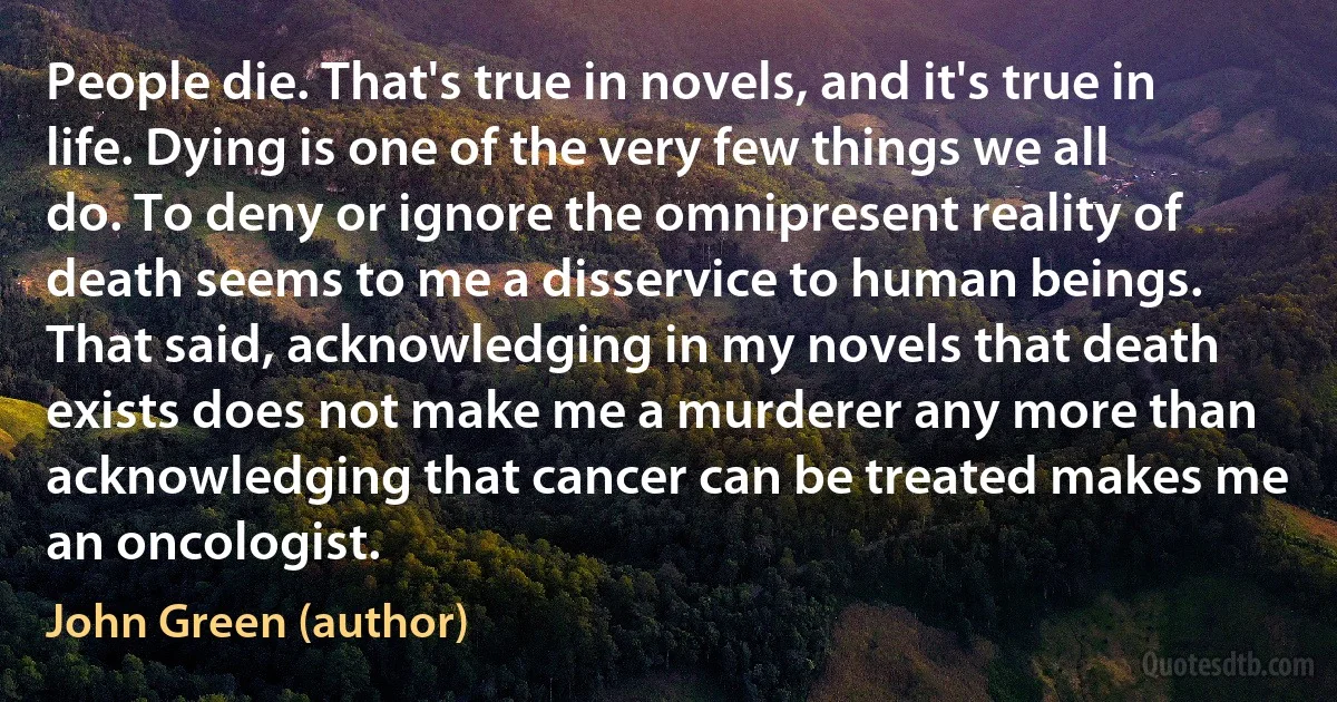 People die. That's true in novels, and it's true in life. Dying is one of the very few things we all do. To deny or ignore the omnipresent reality of death seems to me a disservice to human beings. That said, acknowledging in my novels that death exists does not make me a murderer any more than acknowledging that cancer can be treated makes me an oncologist. (John Green (author))