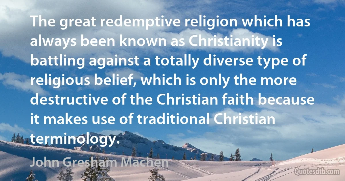 The great redemptive religion which has always been known as Christianity is battling against a totally diverse type of religious belief, which is only the more destructive of the Christian faith because it makes use of traditional Christian terminology. (John Gresham Machen)