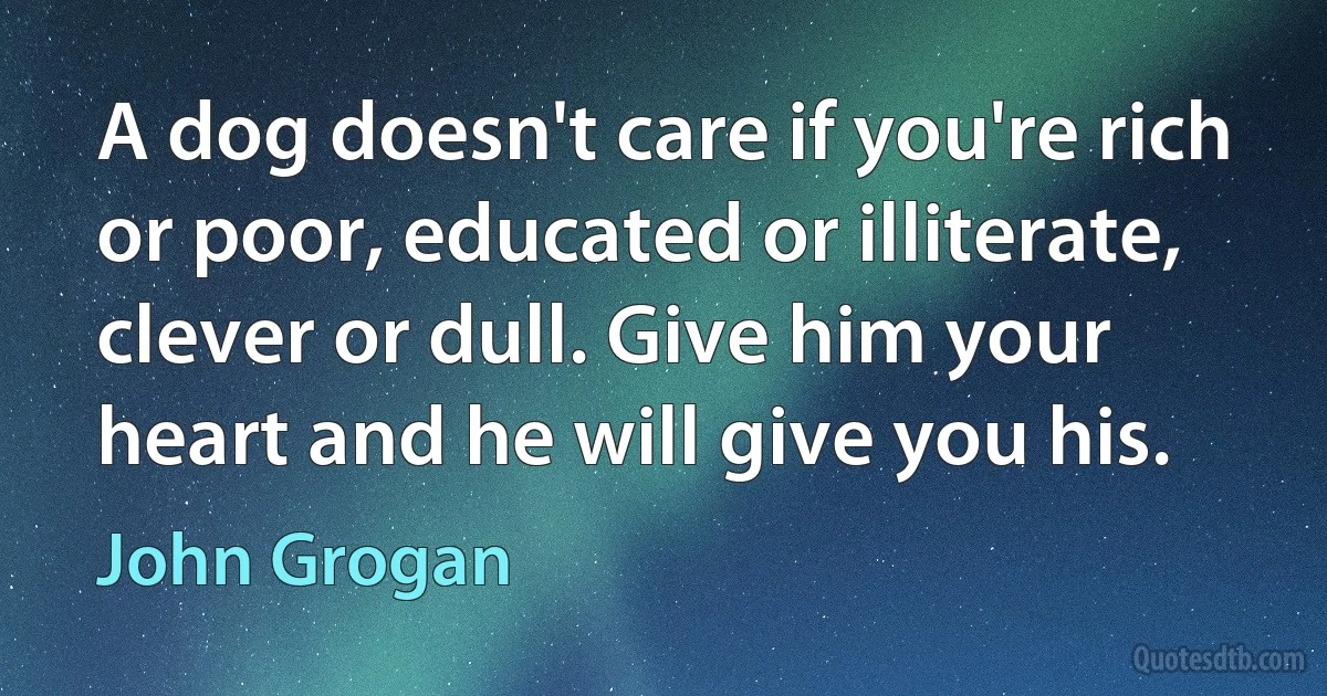 A dog doesn't care if you're rich or poor, educated or illiterate, clever or dull. Give him your heart and he will give you his. (John Grogan)