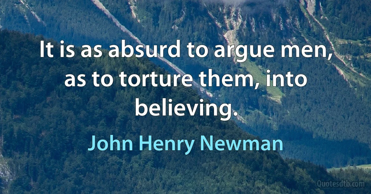 It is as absurd to argue men, as to torture them, into believing. (John Henry Newman)