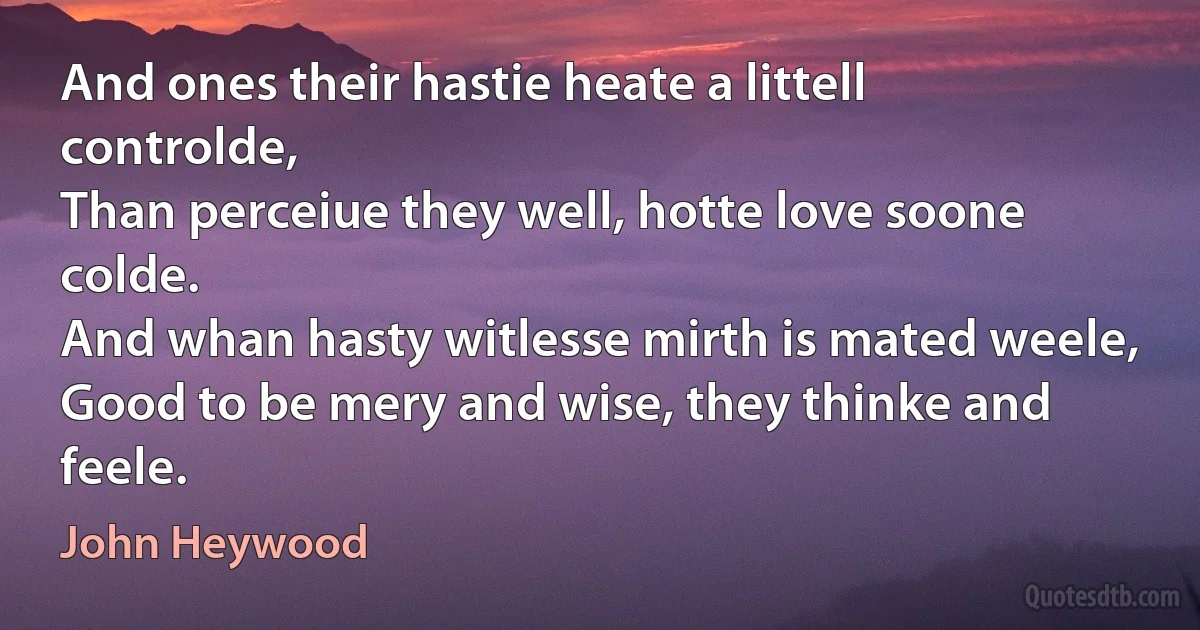 And ones their hastie heate a littell controlde,
Than perceiue they well, hotte love soone colde.
And whan hasty witlesse mirth is mated weele,
Good to be mery and wise, they thinke and feele. (John Heywood)