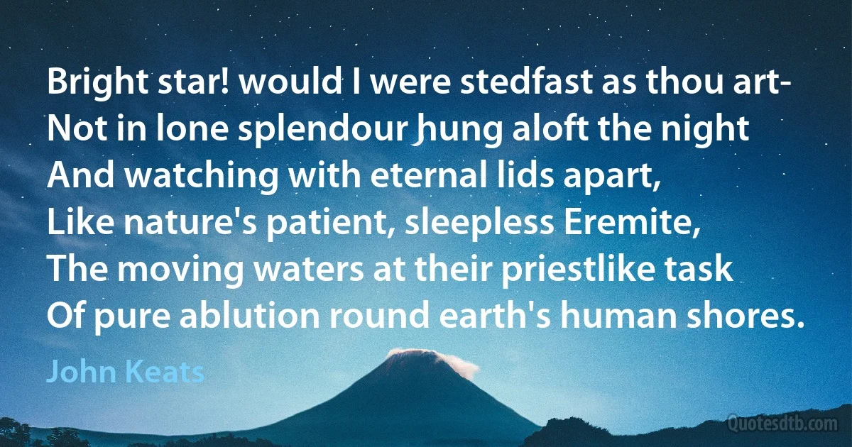 Bright star! would I were stedfast as thou art-
Not in lone splendour hung aloft the night
And watching with eternal lids apart,
Like nature's patient, sleepless Eremite,
The moving waters at their priestlike task
Of pure ablution round earth's human shores. (John Keats)