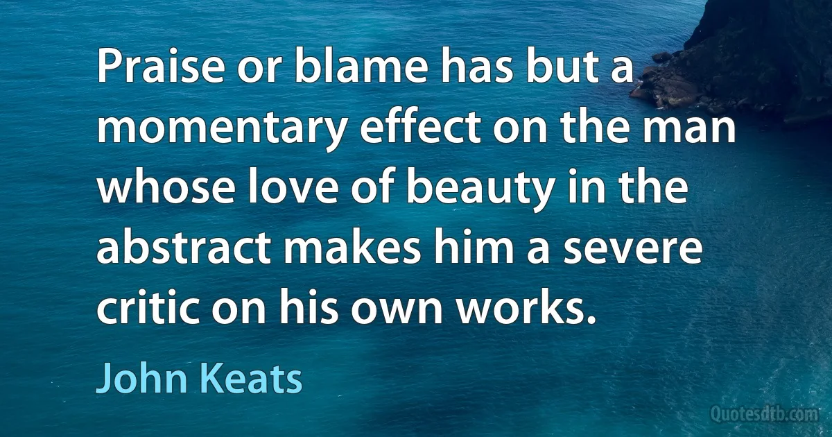 Praise or blame has but a momentary effect on the man whose love of beauty in the abstract makes him a severe critic on his own works. (John Keats)