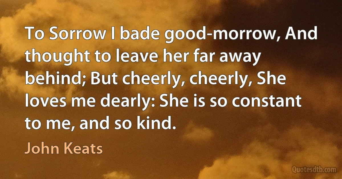 To Sorrow I bade good-morrow, And thought to leave her far away behind; But cheerly, cheerly, She loves me dearly: She is so constant to me, and so kind. (John Keats)