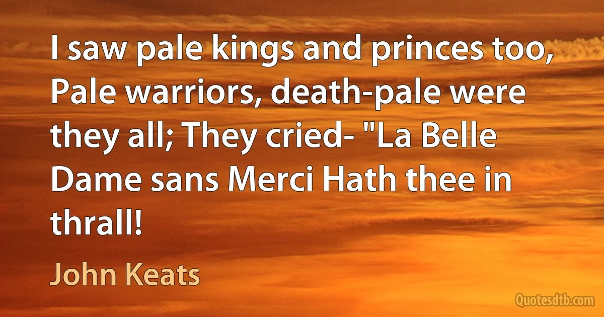 I saw pale kings and princes too, Pale warriors, death-pale were they all; They cried- "La Belle Dame sans Merci Hath thee in thrall! (John Keats)