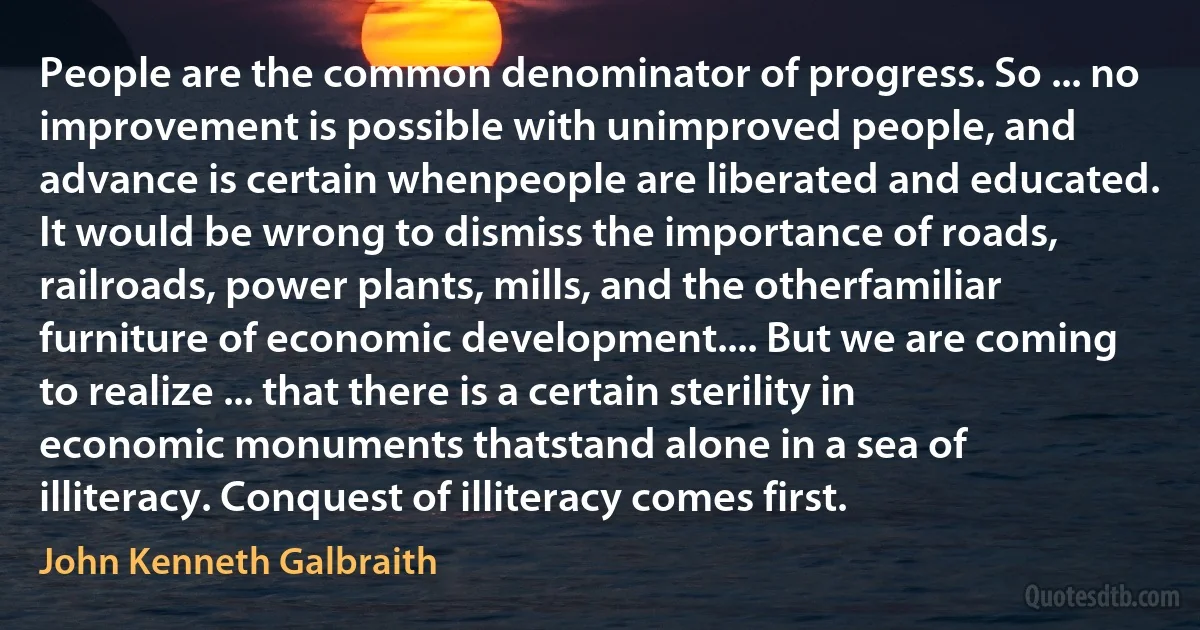 People are the common denominator of progress. So ... no improvement is possible with unimproved people, and advance is certain whenpeople are liberated and educated. It would be wrong to dismiss the importance of roads, railroads, power plants, mills, and the otherfamiliar furniture of economic development.... But we are coming to realize ... that there is a certain sterility in economic monuments thatstand alone in a sea of illiteracy. Conquest of illiteracy comes first. (John Kenneth Galbraith)