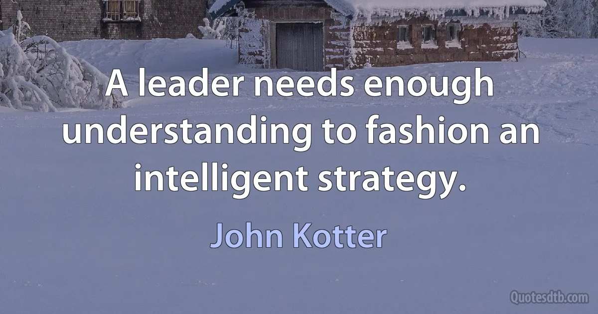 A leader needs enough understanding to fashion an intelligent strategy. (John Kotter)