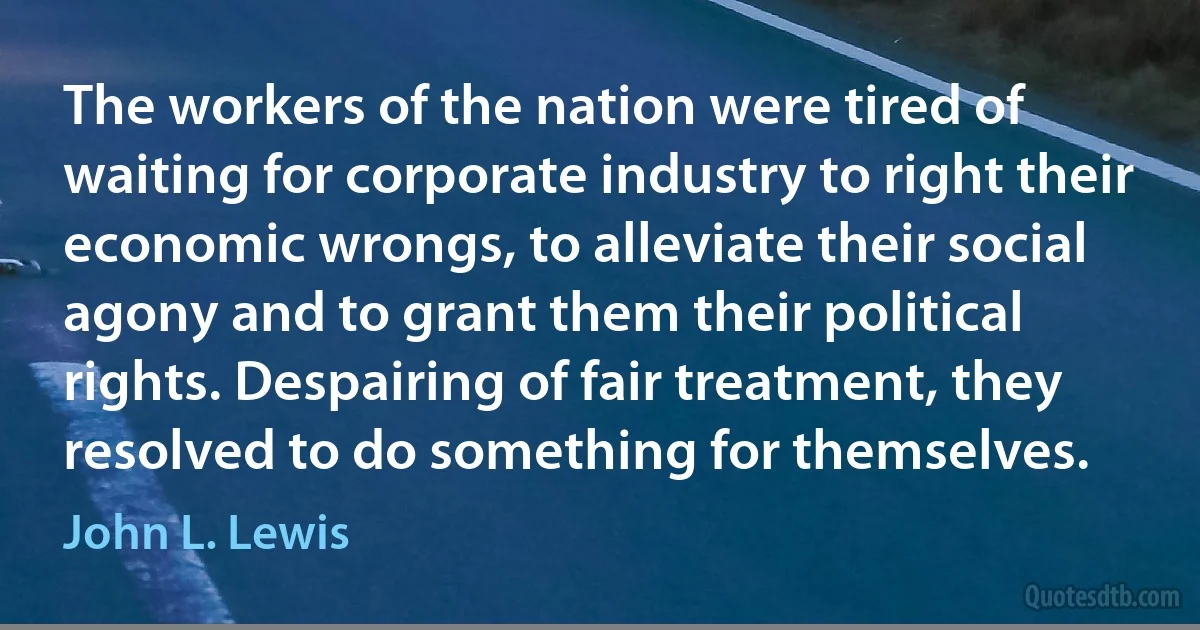 The workers of the nation were tired of waiting for corporate industry to right their economic wrongs, to alleviate their social agony and to grant them their political rights. Despairing of fair treatment, they resolved to do something for themselves. (John L. Lewis)