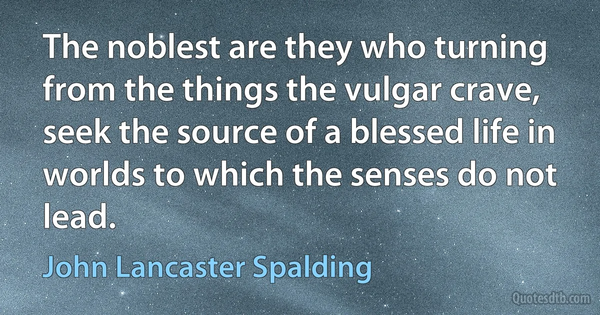 The noblest are they who turning from the things the vulgar crave, seek the source of a blessed life in worlds to which the senses do not lead. (John Lancaster Spalding)