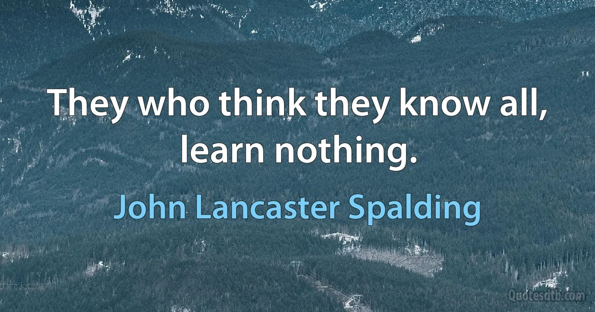 They who think they know all, learn nothing. (John Lancaster Spalding)