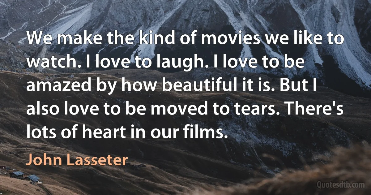 We make the kind of movies we like to watch. I love to laugh. I love to be amazed by how beautiful it is. But I also love to be moved to tears. There's lots of heart in our films. (John Lasseter)