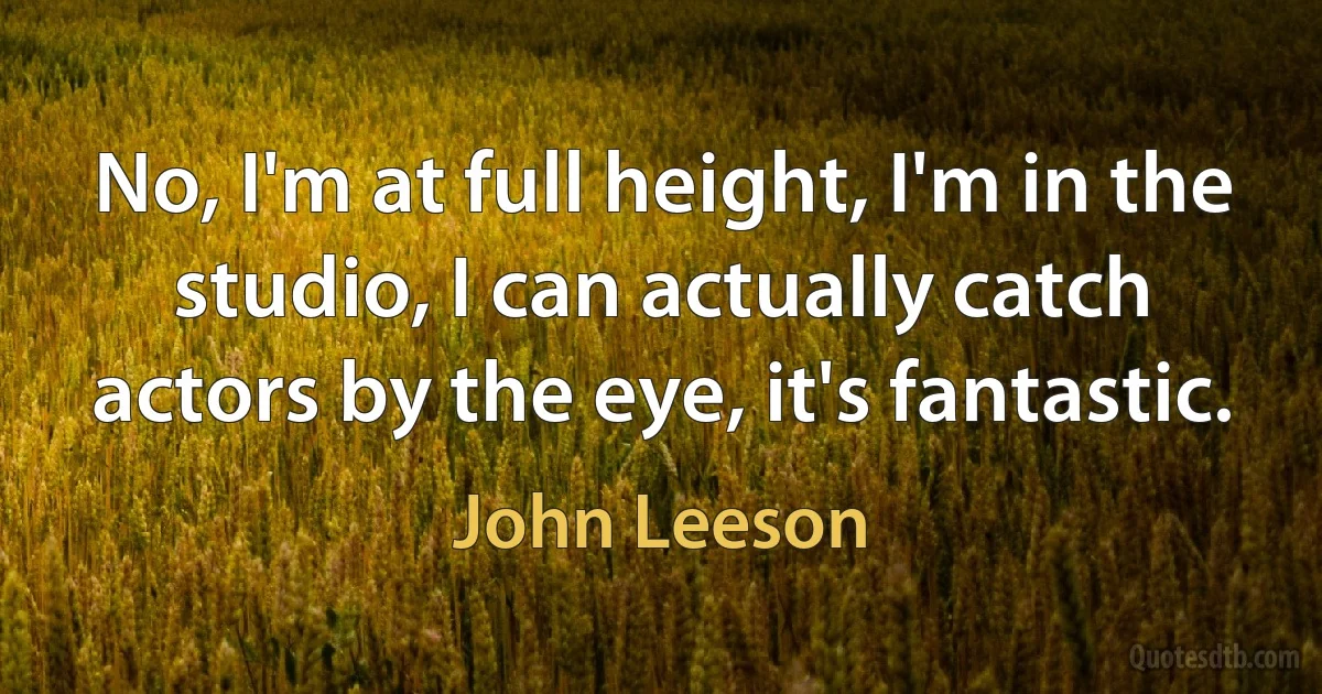 No, I'm at full height, I'm in the studio, I can actually catch actors by the eye, it's fantastic. (John Leeson)