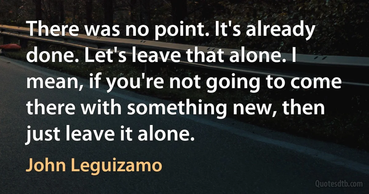 There was no point. It's already done. Let's leave that alone. I mean, if you're not going to come there with something new, then just leave it alone. (John Leguizamo)