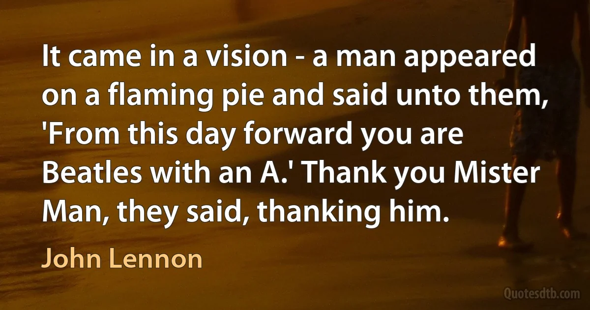 It came in a vision - a man appeared on a flaming pie and said unto them, 'From this day forward you are Beatles with an A.' Thank you Mister Man, they said, thanking him. (John Lennon)