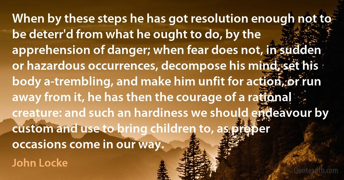 When by these steps he has got resolution enough not to be deterr'd from what he ought to do, by the apprehension of danger; when fear does not, in sudden or hazardous occurrences, decompose his mind, set his body a-trembling, and make him unfit for action, or run away from it, he has then the courage of a rational creature: and such an hardiness we should endeavour by custom and use to bring children to, as proper occasions come in our way. (John Locke)