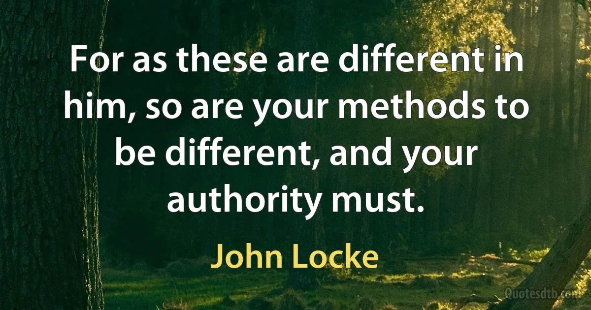 For as these are different in him, so are your methods to be different, and your authority must. (John Locke)