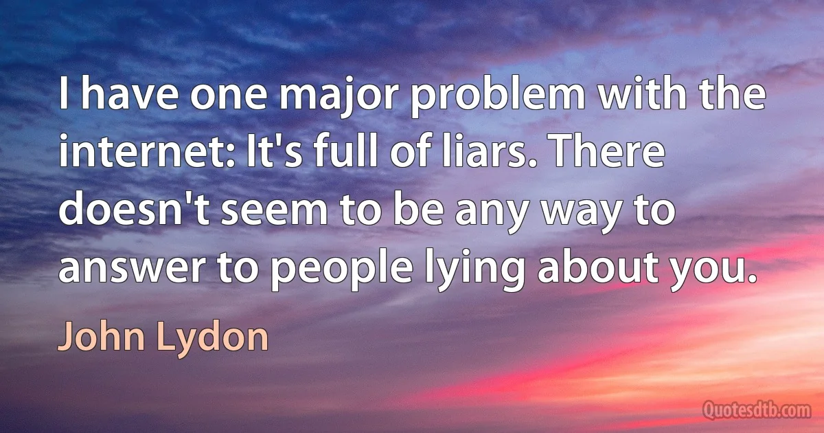 I have one major problem with the internet: It's full of liars. There doesn't seem to be any way to answer to people lying about you. (John Lydon)