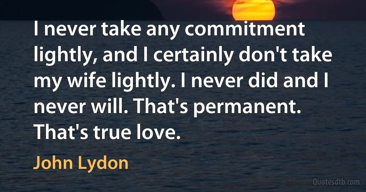 I never take any commitment lightly, and I certainly don't take my wife lightly. I never did and I never will. That's permanent. That's true love. (John Lydon)