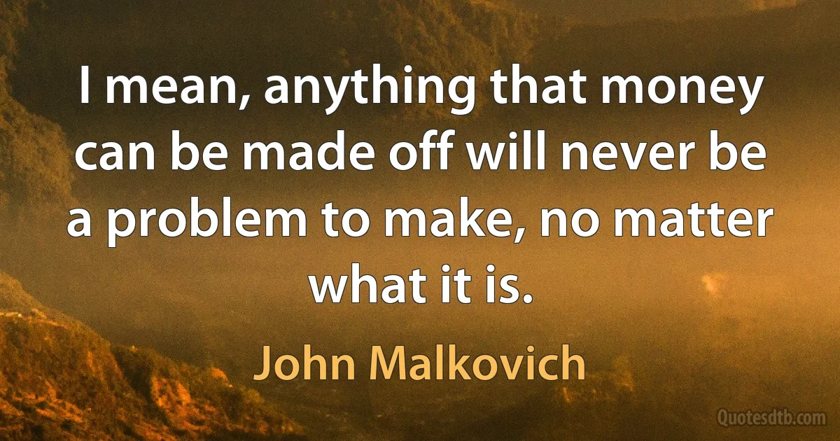 I mean, anything that money can be made off will never be a problem to make, no matter what it is. (John Malkovich)