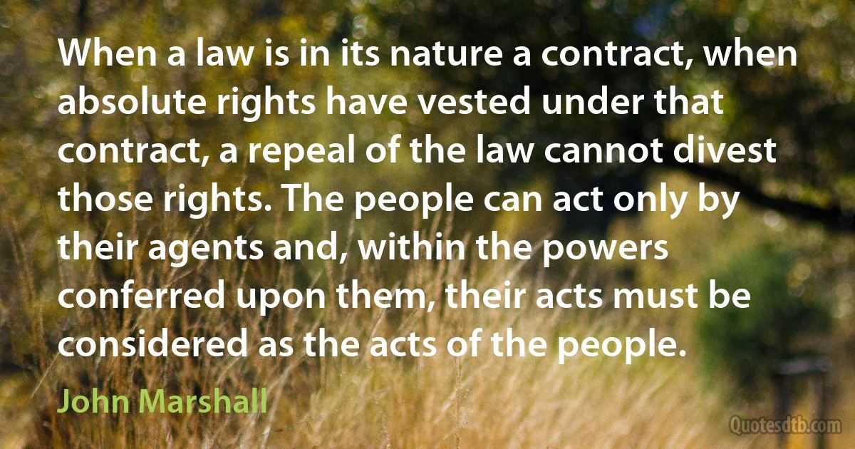 When a law is in its nature a contract, when absolute rights have vested under that contract, a repeal of the law cannot divest those rights. The people can act only by their agents and, within the powers conferred upon them, their acts must be considered as the acts of the people. (John Marshall)