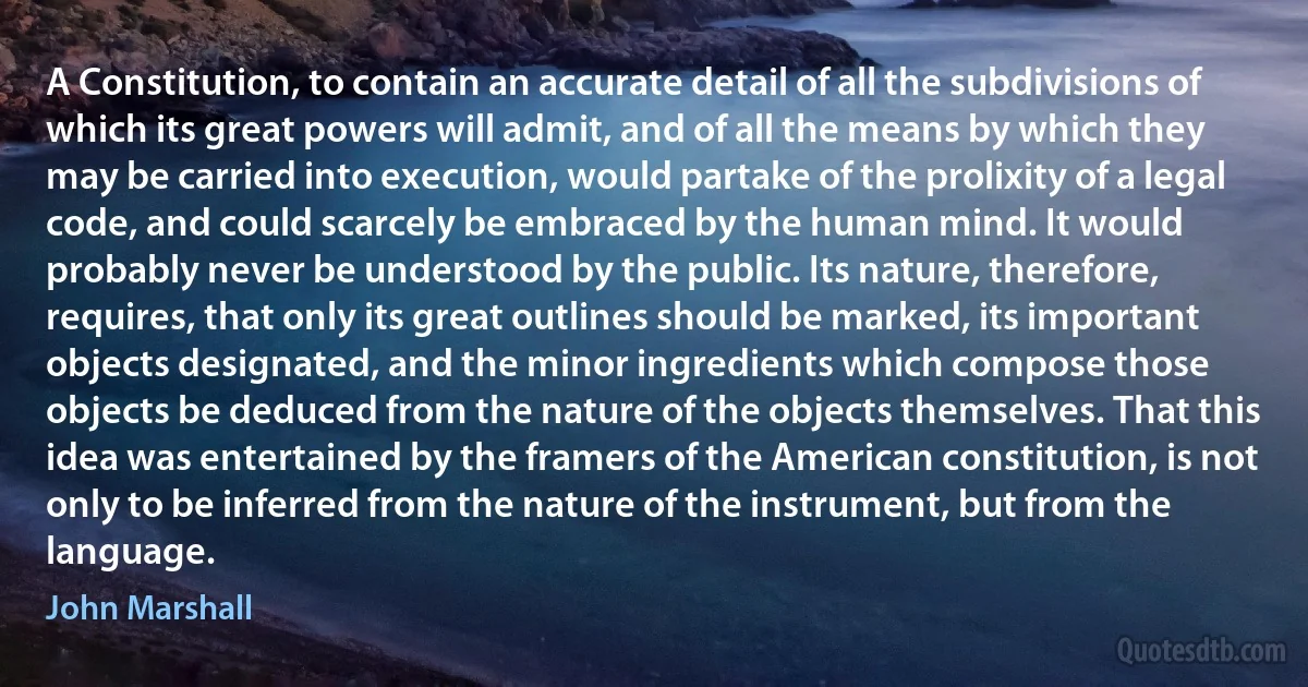 A Constitution, to contain an accurate detail of all the subdivisions of which its great powers will admit, and of all the means by which they may be carried into execution, would partake of the prolixity of a legal code, and could scarcely be embraced by the human mind. It would probably never be understood by the public. Its nature, therefore, requires, that only its great outlines should be marked, its important objects designated, and the minor ingredients which compose those objects be deduced from the nature of the objects themselves. That this idea was entertained by the framers of the American constitution, is not only to be inferred from the nature of the instrument, but from the language. (John Marshall)