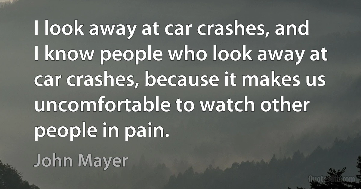 I look away at car crashes, and I know people who look away at car crashes, because it makes us uncomfortable to watch other people in pain. (John Mayer)