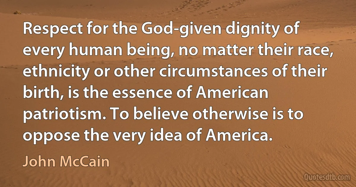 Respect for the God-given dignity of every human being, no matter their race, ethnicity or other circumstances of their birth, is the essence of American patriotism. To believe otherwise is to oppose the very idea of America. (John McCain)