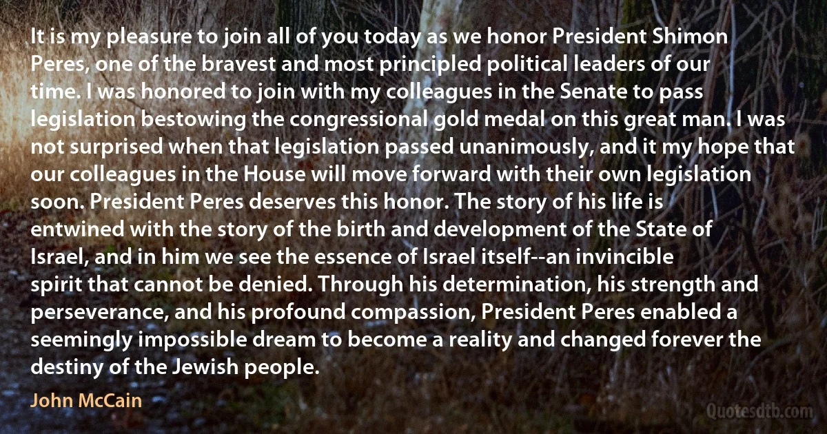 It is my pleasure to join all of you today as we honor President Shimon Peres, one of the bravest and most principled political leaders of our time. I was honored to join with my colleagues in the Senate to pass legislation bestowing the congressional gold medal on this great man. I was not surprised when that legislation passed unanimously, and it my hope that our colleagues in the House will move forward with their own legislation soon. President Peres deserves this honor. The story of his life is entwined with the story of the birth and development of the State of Israel, and in him we see the essence of Israel itself--an invincible spirit that cannot be denied. Through his determination, his strength and perseverance, and his profound compassion, President Peres enabled a seemingly impossible dream to become a reality and changed forever the destiny of the Jewish people. (John McCain)