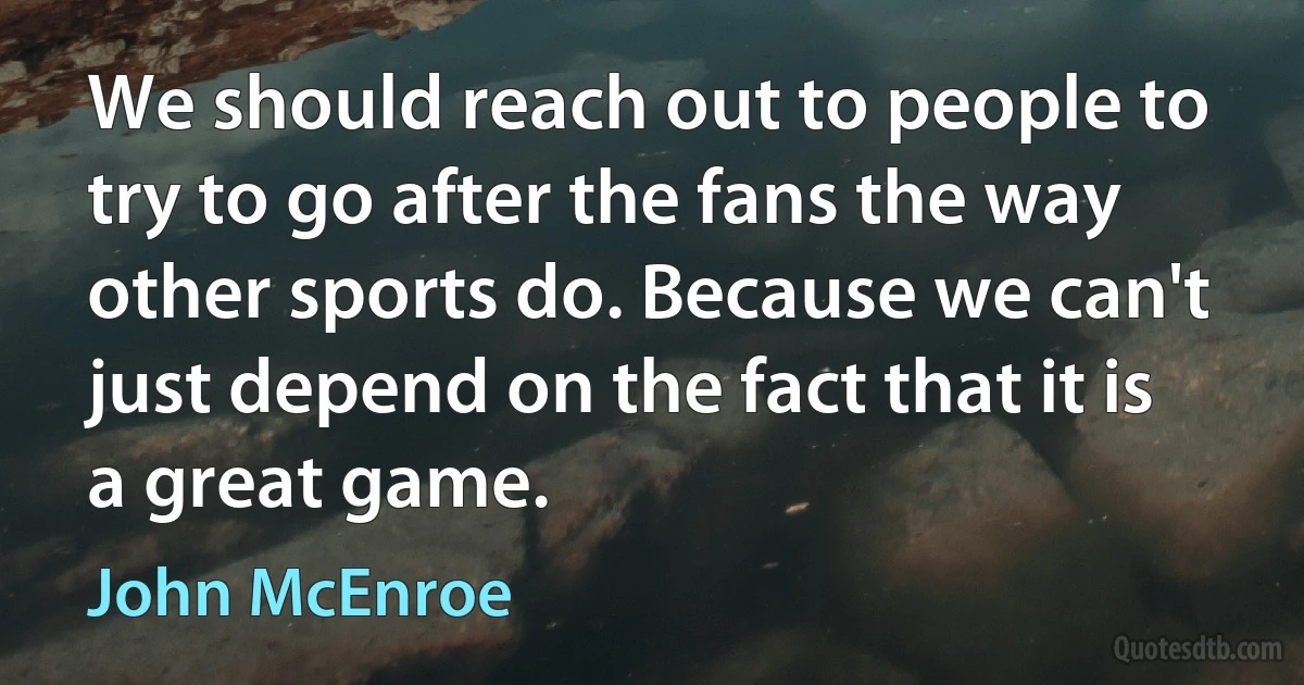 We should reach out to people to try to go after the fans the way other sports do. Because we can't just depend on the fact that it is a great game. (John McEnroe)