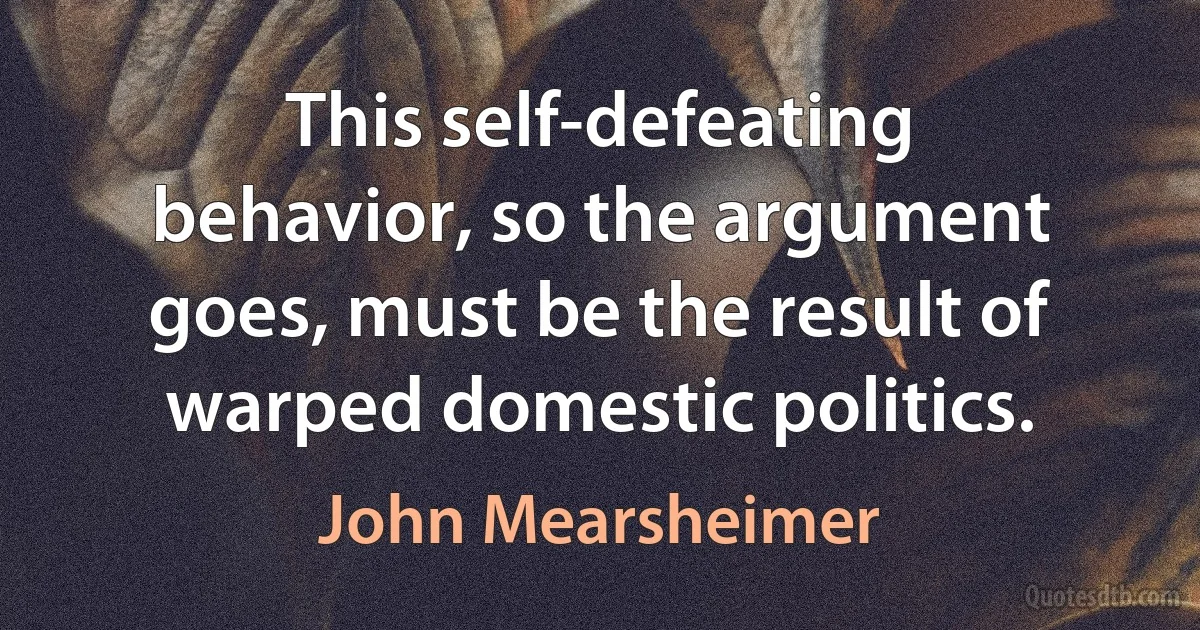 This self-defeating behavior, so the argument goes, must be the result of warped domestic politics. (John Mearsheimer)