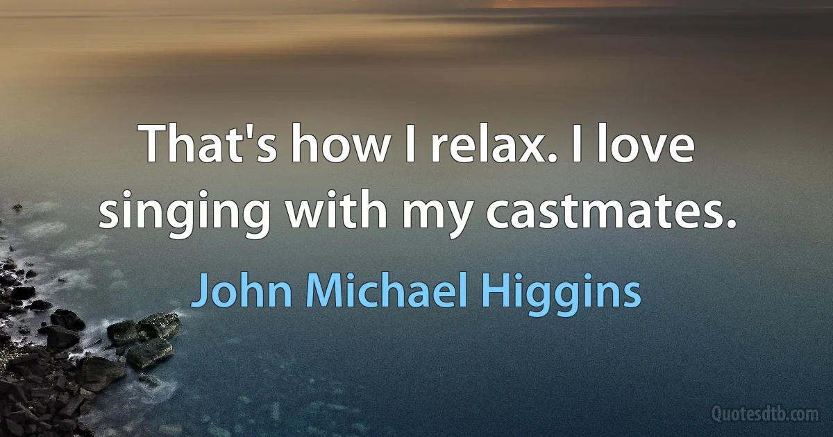 That's how I relax. I love singing with my castmates. (John Michael Higgins)