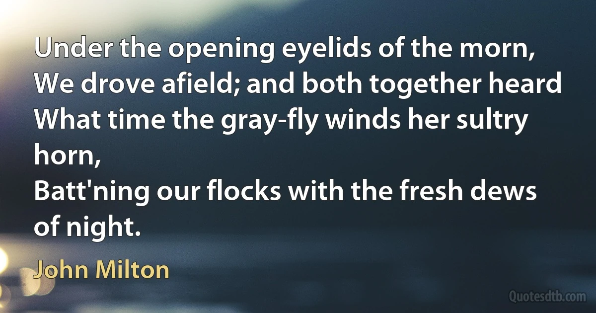 Under the opening eyelids of the morn,
We drove afield; and both together heard
What time the gray-fly winds her sultry horn,
Batt'ning our flocks with the fresh dews of night. (John Milton)