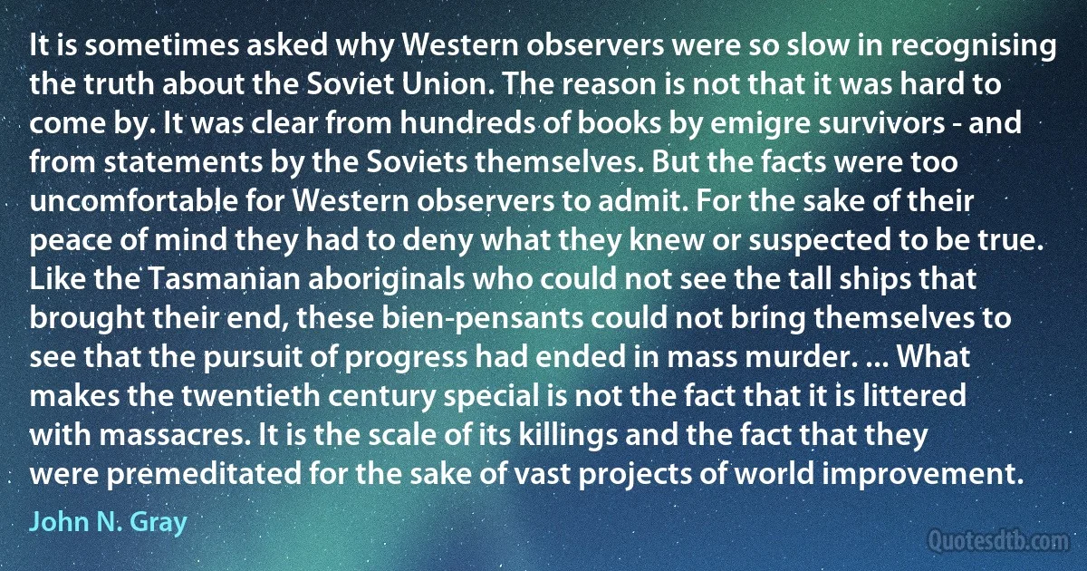 It is sometimes asked why Western observers were so slow in recognising the truth about the Soviet Union. The reason is not that it was hard to come by. It was clear from hundreds of books by emigre survivors - and from statements by the Soviets themselves. But the facts were too uncomfortable for Western observers to admit. For the sake of their peace of mind they had to deny what they knew or suspected to be true. Like the Tasmanian aboriginals who could not see the tall ships that brought their end, these bien-pensants could not bring themselves to see that the pursuit of progress had ended in mass murder. ... What makes the twentieth century special is not the fact that it is littered with massacres. It is the scale of its killings and the fact that they were premeditated for the sake of vast projects of world improvement. (John N. Gray)